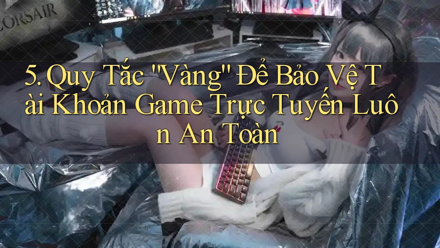 5. Quy Tắc “Vàng” Để Bảo Vệ Tài Khoản Game Trực Tuyến Luôn An Toàn