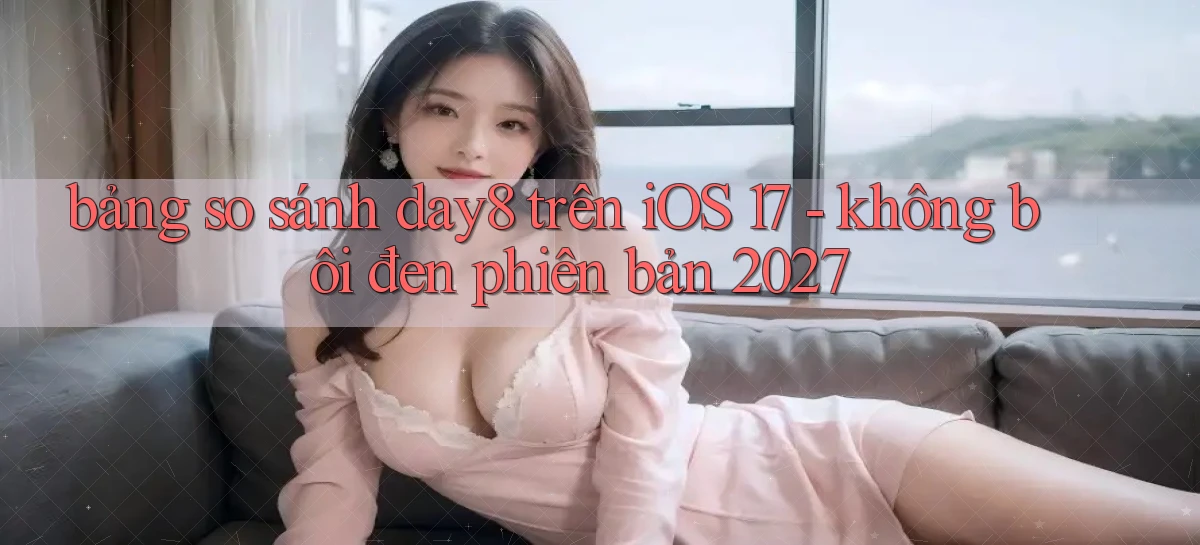 bảng so sánh day8 trên iOS 17   không bôi đen phiên bản 2027