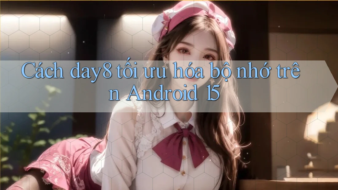 Cách day8 tối ưu hóa bộ nhớ trên Android 15