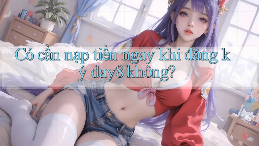 Có cần nạp tiền ngay khi đăng ký day8 không?