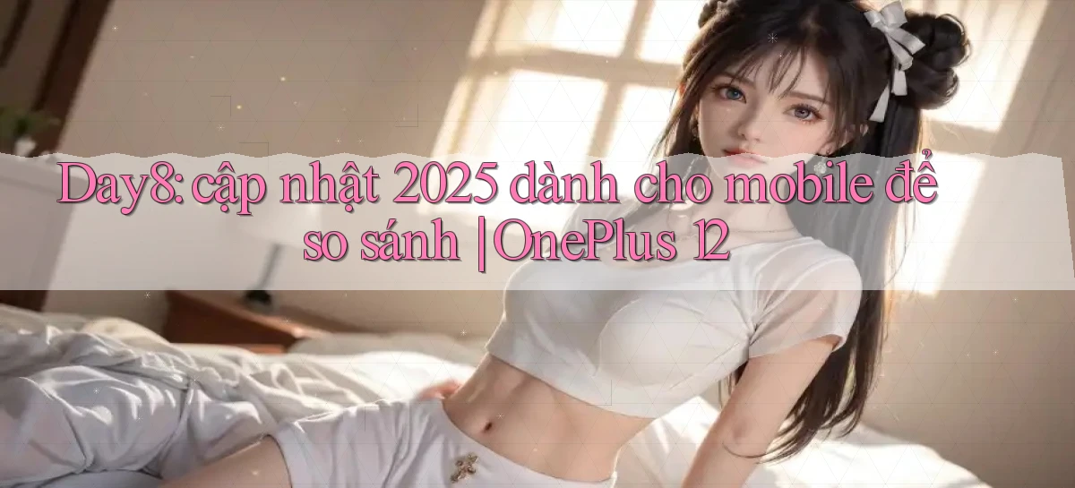 Day8 cập nhật 2025 dành cho mobile để so sánh OnePlus 12