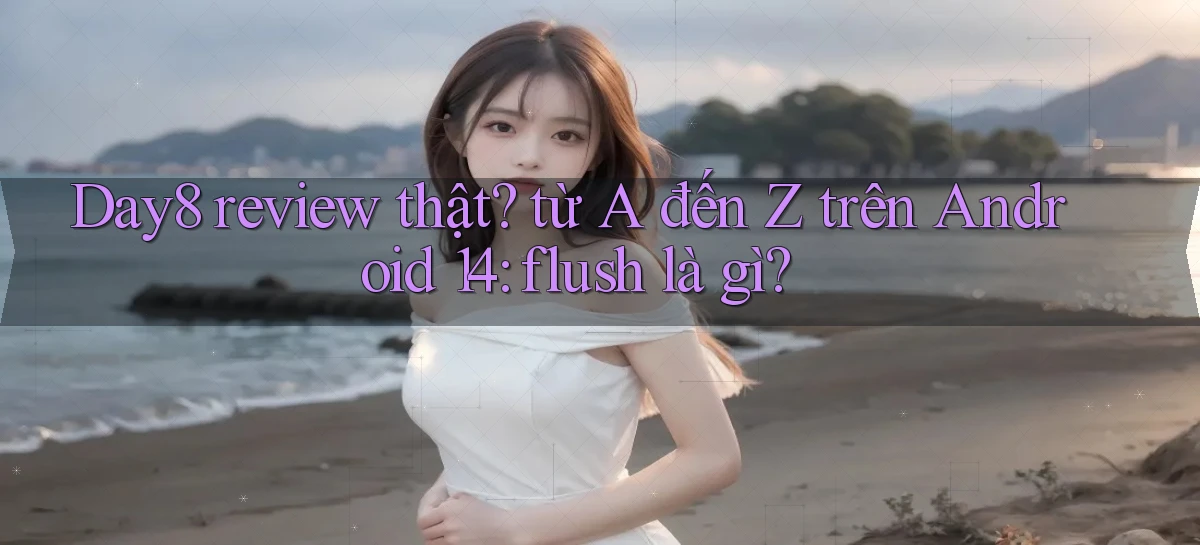 Day8 review thật từ A đến Z trên Android 14 flush là gì