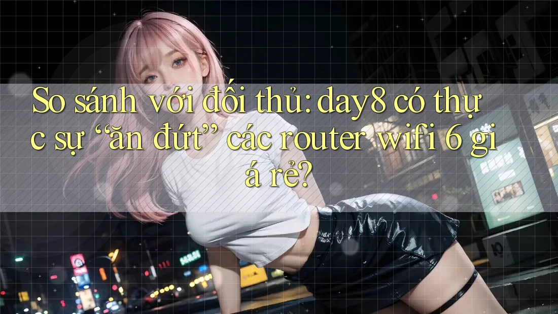So sánh với đối thủ: day8 có thực sự “ăn đứt” các router wifi 6 giá rẻ?