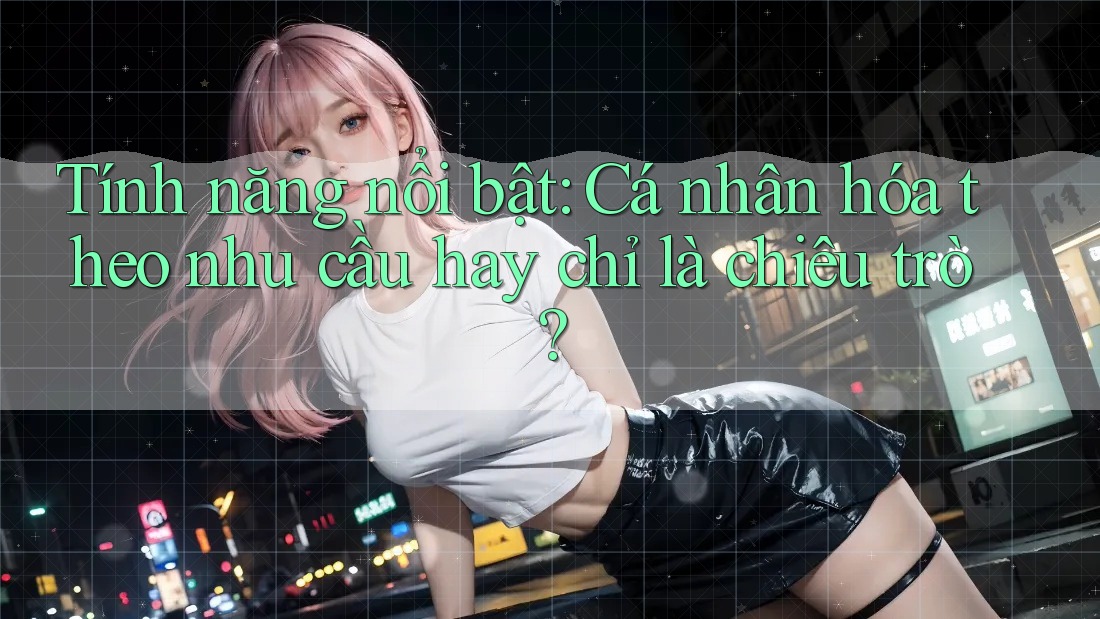 Tính năng nổi bật: Cá nhân hóa theo nhu cầu hay chỉ là chiêu trò?