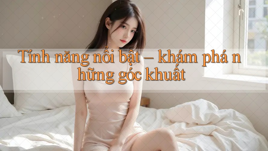 Tính năng nổi bật – khám phá những góc khuất