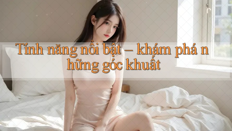 Tính năng nổi bật – khám phá những góc khuất