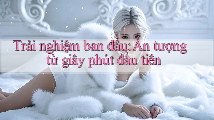 Trải nghiệm ban đầu: Ấn tượng từ giây phút đầu tiên