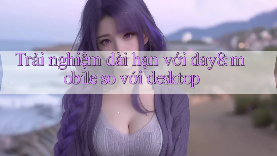Trải nghiệm dài hạn với day8: mobile so với desktop