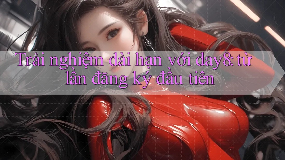 Trải nghiệm dài hạn với day8: từ lần đăng ký đầu tiên