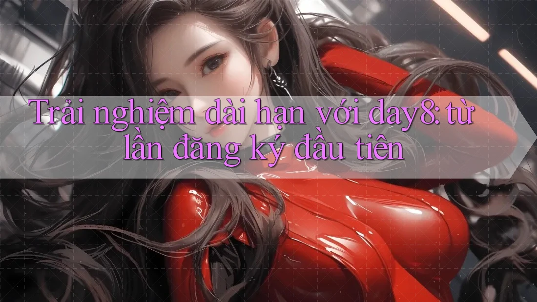 Trải nghiệm dài hạn với day8: từ lần đăng ký đầu tiên