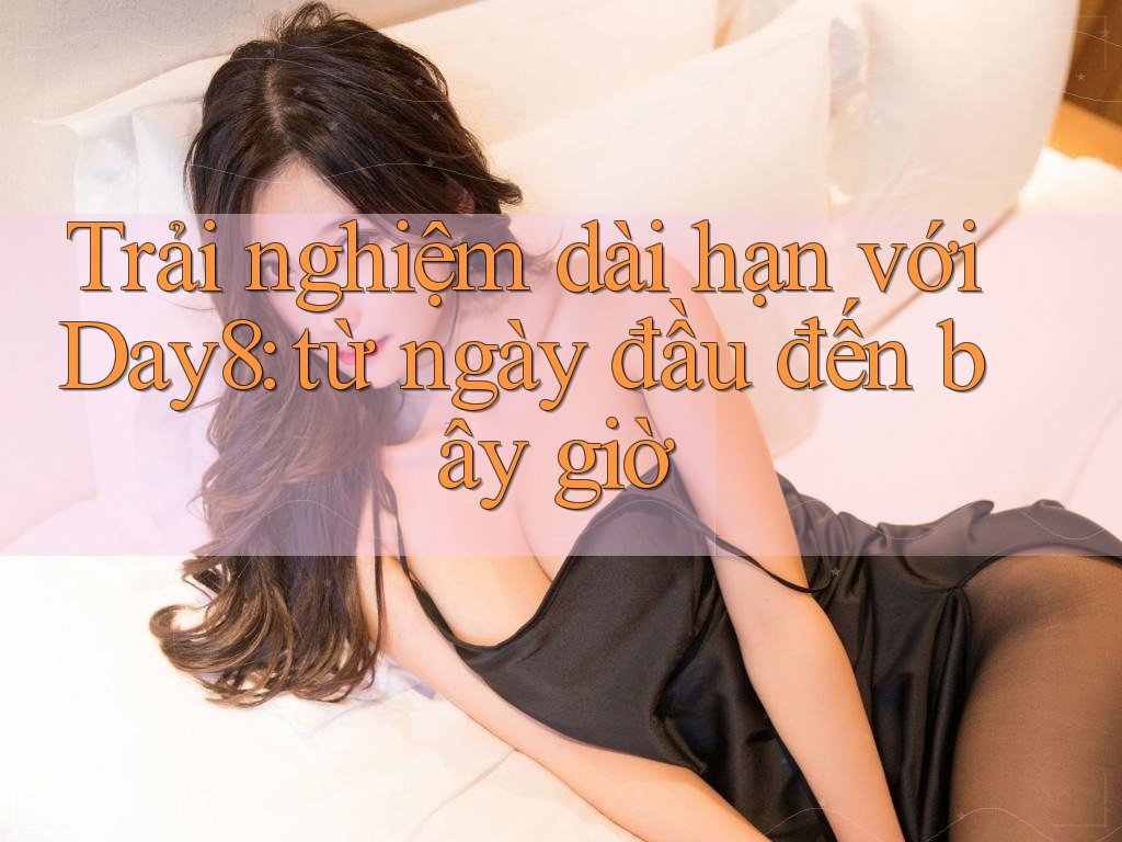 Trải nghiệm dài hạn với Day8: từ ngày đầu đến bây giờ