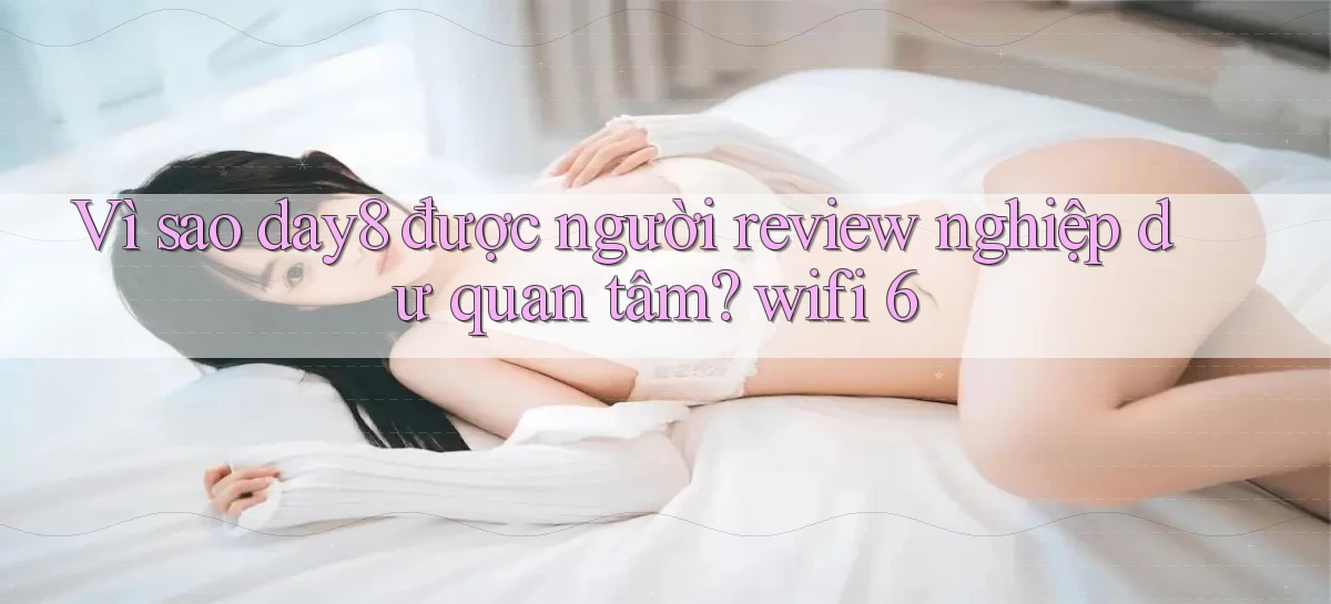 Vì sao day8 được người review nghiệp dư quan tâm wifi 6